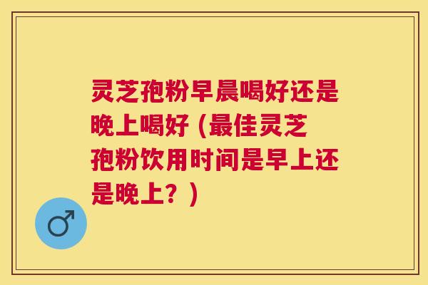 灵芝孢粉早晨喝好还是晚上喝好 (佳灵芝孢粉饮用时间是早上还是晚上？)