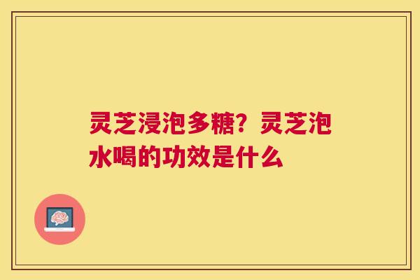 灵芝浸泡多糖?灵芝泡水喝的功效是什么 灵芝浸泡多糖?灵芝泡水喝的功效是什么