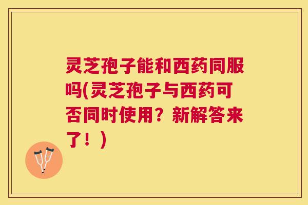 灵芝孢子能和西药同服吗(灵芝孢子与西药可否同时使用？新解答来了！)
