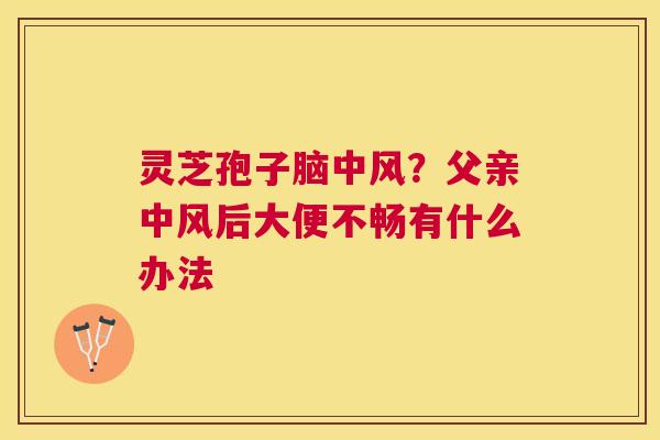 灵芝孢子脑中风?父亲中风后大便不畅有什么办法 灵芝孢子脑中风?父亲中风后大便不畅有什么办法