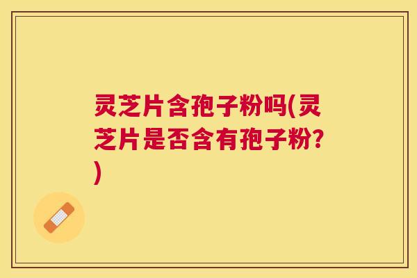 灵芝片含孢子粉吗(灵芝片是否含有孢子粉？)