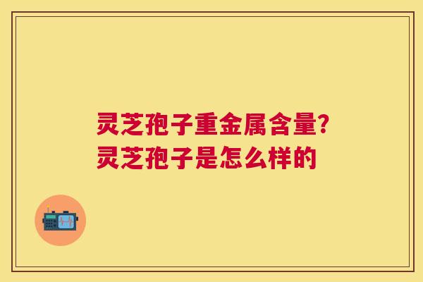 灵芝孢子重金属含量?灵芝孢子是怎么样的 灵芝孢子重金属含量?灵芝孢子是怎么样的