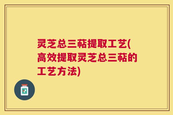 灵芝总三萜提取工艺(高效提取灵芝总三萜的工艺方法) 灵芝总三萜提取工艺(高效提取灵芝总三萜的工艺方法)