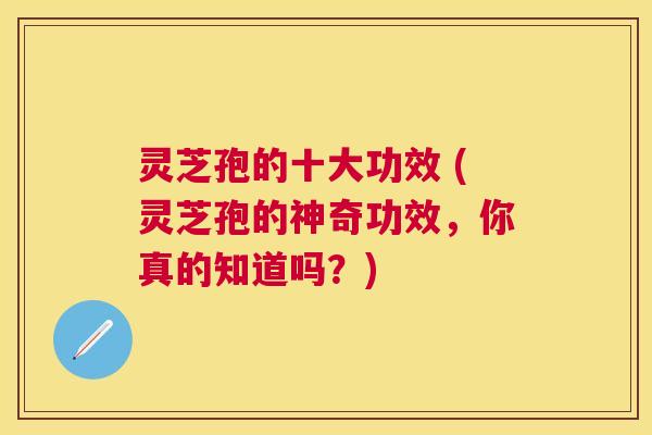 灵芝孢的十大功效 (灵芝孢的神奇功效，你真的知道吗？)