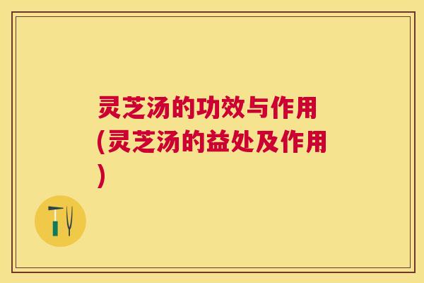 灵芝汤的功效与作用 (灵芝汤的益处及作用) 灵芝汤的功效与作用 (灵芝汤的益处及作用)