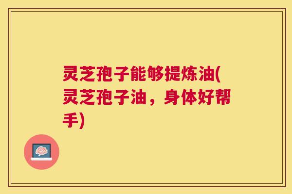 灵芝孢子能够提炼油(灵芝孢子油，身体好帮手)