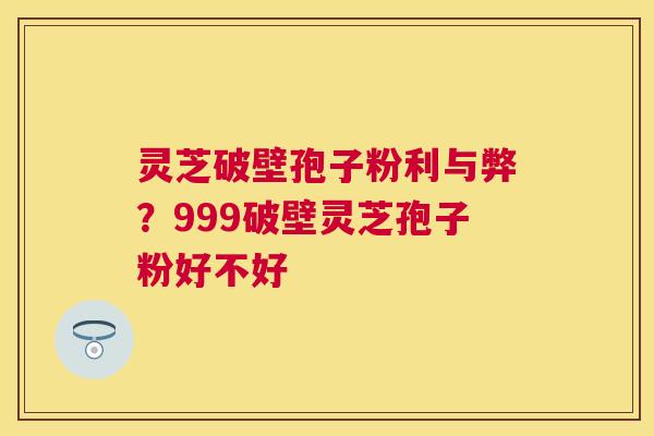 灵芝破壁孢子粉利与弊？999破壁灵芝孢子粉好不好
