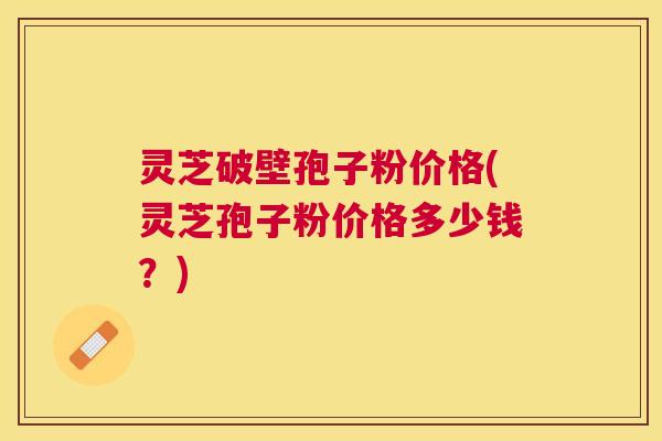 灵芝破壁孢子粉价格(灵芝孢子粉价格多少钱？)