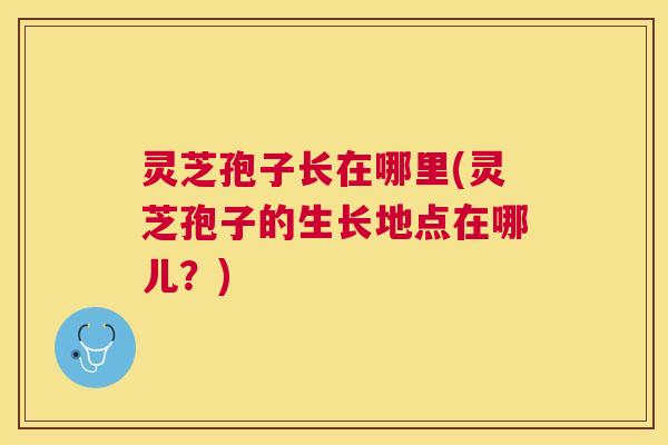 灵芝孢子长在哪里(灵芝孢子的生长地点在哪儿？)