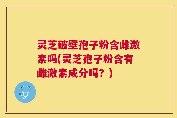 灵芝破壁孢子粉含雌激素吗(灵芝孢子粉含有雌激素成分吗?) 灵芝破壁孢子粉含雌激素吗(灵芝孢子粉含有雌激素成分吗?)