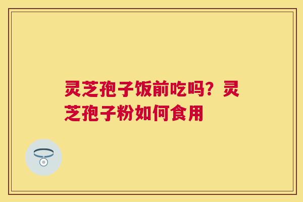 灵芝孢子饭前吃吗?灵芝孢子粉如何食用 灵芝孢子饭前吃吗?灵芝孢子粉如何食用