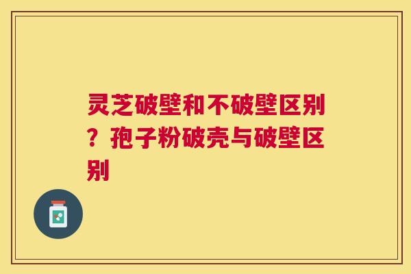 灵芝破壁和不破壁区别?孢子粉破壳与破壁区别 灵芝破壁和不破壁区别?孢子粉破壳与破壁区别