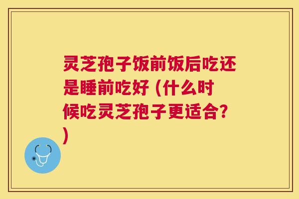 灵芝孢子饭前饭后吃还是睡前吃好 (什么时候吃灵芝孢子更适合?) 灵芝孢子饭前饭后吃还是睡前吃好 (什么时候吃灵芝孢子更适合?)