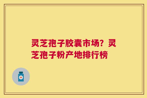 灵芝孢子胶囊市场？灵芝孢子粉产地排行榜