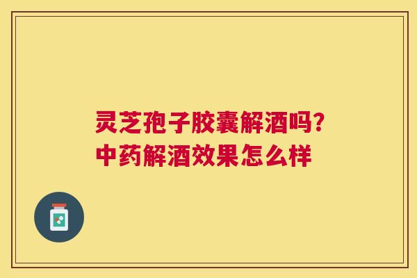 灵芝孢子胶囊解酒吗?解酒效果怎么样 灵芝孢子胶囊解酒吗?解酒效果怎么样