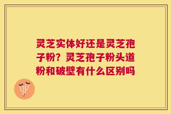 灵芝实体好还是灵芝孢子粉？灵芝孢子粉头道粉和破壁有什么区别吗