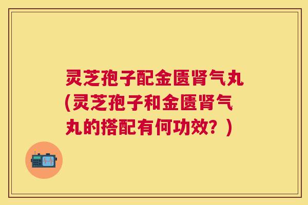 灵芝孢子配金匮气丸(灵芝孢子和金匮气丸的搭配有何功效?) 灵芝孢子配金匮气丸(灵芝孢子和金匮气丸的搭配有何功效?)