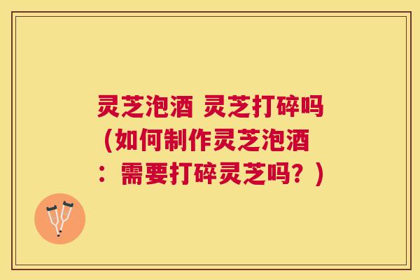 灵芝泡酒 灵芝打碎吗 (如何制作灵芝泡酒：需要打碎灵芝吗？)