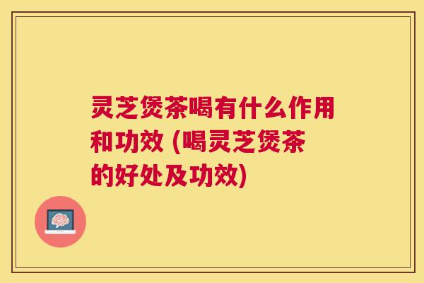 灵芝煲茶喝有什么作用和功效 (喝灵芝煲茶的好处及功效)