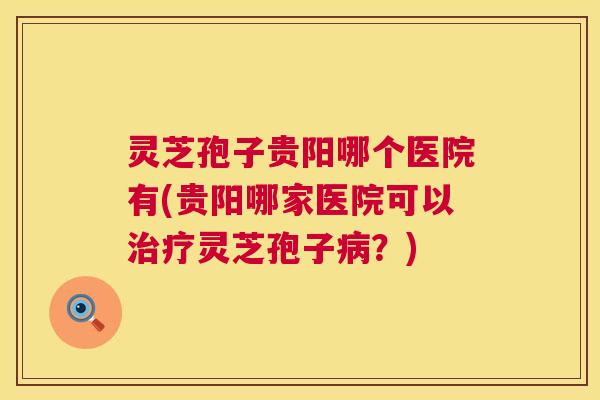 灵芝孢子贵阳哪个医院有(贵阳哪家医院可以灵芝孢子?) 灵芝孢子贵阳哪个医院有(贵阳哪家医院可以灵芝孢子?)