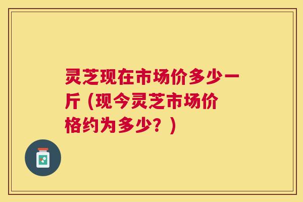 灵芝现在市场价多少一斤 (现今灵芝市场价格约为多少?) 灵芝现在市场价多少一斤 (现今灵芝市场价格约为多少?)