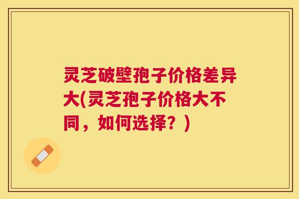 灵芝破壁孢子价格差异大(灵芝孢子价格大不同,如何选择?) 灵芝破壁孢子价格差异大(灵芝孢子价格大不同,如何选择?)