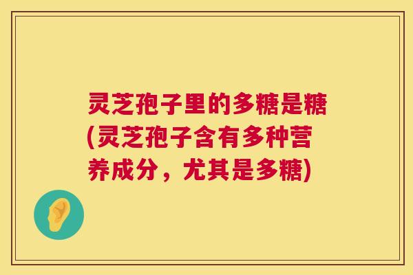 灵芝孢子里的多糖是糖(灵芝孢子含有多种营养成分,尤其是多糖) 灵芝孢子里的多糖是糖(灵芝孢子含有多种营养成分,尤其是多糖)