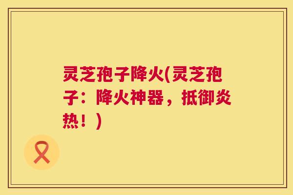 灵芝孢子降火(灵芝孢子：降火神器，抵御炎热！)