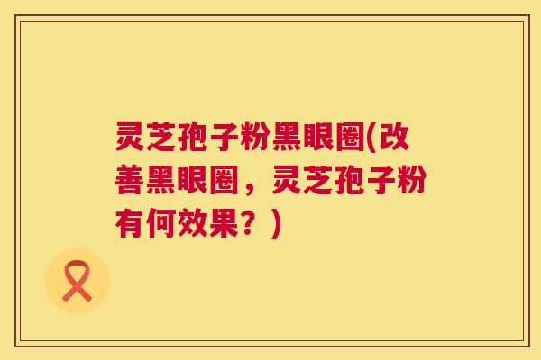 灵芝孢子粉黑眼圈(改善黑眼圈，灵芝孢子粉有何效果？)
