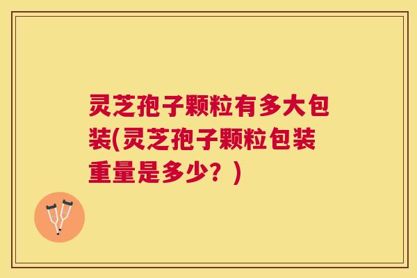 灵芝孢子颗粒有多大包装(灵芝孢子颗粒包装重量是多少?) 灵芝孢子颗粒有多大包装(灵芝孢子颗粒包装重量是多少?)