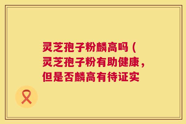 灵芝孢子粉麟高吗 (灵芝孢子粉有助健康,但是否麟高有待证实 灵芝孢子粉麟高吗 (灵芝孢子粉有助健康,但是否麟高有待证实