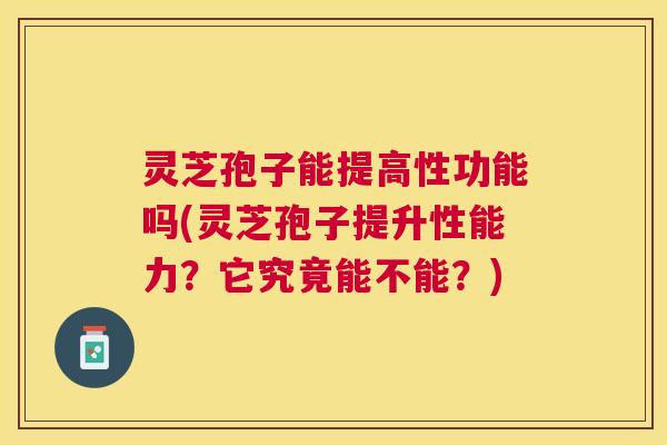 灵芝孢子能提高性功能吗(灵芝孢子提升性能力?它究竟能不能?) 灵芝孢子能提高性功能吗(灵芝孢子提升性能力?它究竟能不能?)