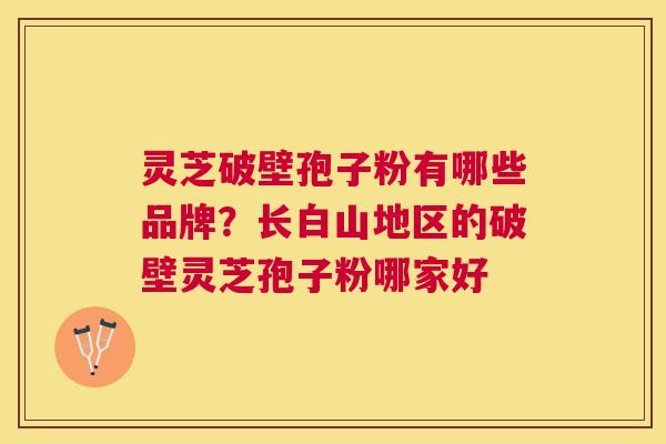 灵芝破壁孢子粉有哪些品牌？长白山地区的破壁灵芝孢子粉哪家好
