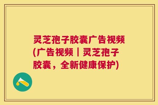灵芝孢子胶囊广告视频(广告视频｜灵芝孢子胶囊，全新健康保护)