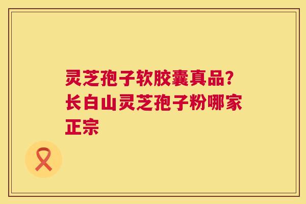 灵芝孢子软胶囊真品？长白山灵芝孢子粉哪家正宗