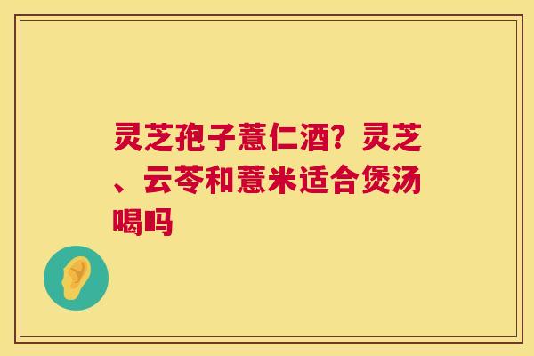 灵芝孢子薏仁酒?灵芝、云苓和薏米适合煲汤喝吗 灵芝孢子薏仁酒?灵芝、云苓和薏米适合煲汤喝吗