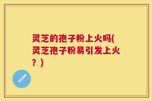 灵芝的孢子粉上火吗(灵芝孢子粉易引发上火?) 灵芝的孢子粉上火吗(灵芝孢子粉易引发上火?)