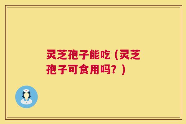 灵芝孢子能吃 (灵芝孢子可食用吗？)