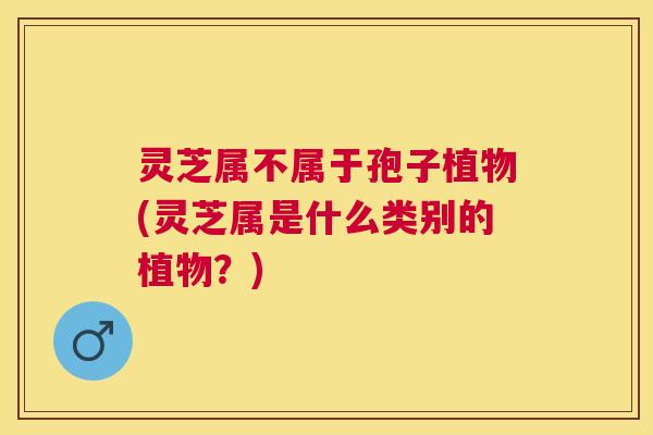 灵芝属不属于孢子植物(灵芝属是什么类别的植物?) 灵芝属不属于孢子植物(灵芝属是什么类别的植物?)