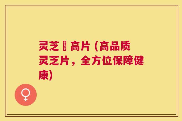 灵芝寖高片 (高品质灵芝片，全方位保障健康)