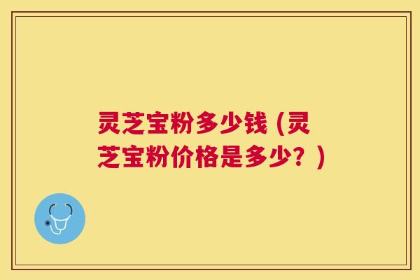 灵芝宝粉多少钱 (灵芝宝粉价格是多少？)