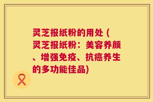 灵芝报纸粉的用处 (灵芝报纸粉:美容养颜、增强免疫、抗养生的多功能佳品) 灵芝报纸粉的用处 (灵芝报纸粉:美容养颜、增强免疫、抗养生的多功能佳品)