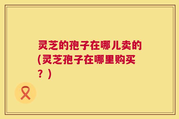 灵芝的孢子在哪儿卖的(灵芝孢子在哪里购买?) 灵芝的孢子在哪儿卖的(灵芝孢子在哪里购买?)