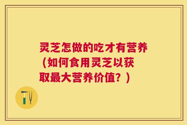灵芝怎做的吃才有营养 (如何食用灵芝以获取大营养价值？)