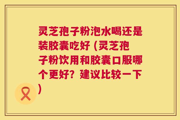 灵芝孢子粉泡水喝还是装胶囊吃好 (灵芝孢子粉饮用和胶囊口服哪个更好?建议比较一下) 灵芝孢子粉泡水喝还是装胶囊吃好 (灵芝孢子粉饮用和胶囊口服哪个更好?建议比较一下)