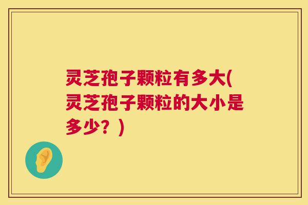 灵芝孢子颗粒有多大(灵芝孢子颗粒的大小是多少？)