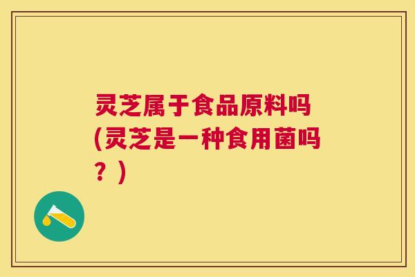 灵芝属于食品原料吗 (灵芝是一种食用菌吗?) 灵芝属于食品原料吗 (灵芝是一种食用菌吗?)