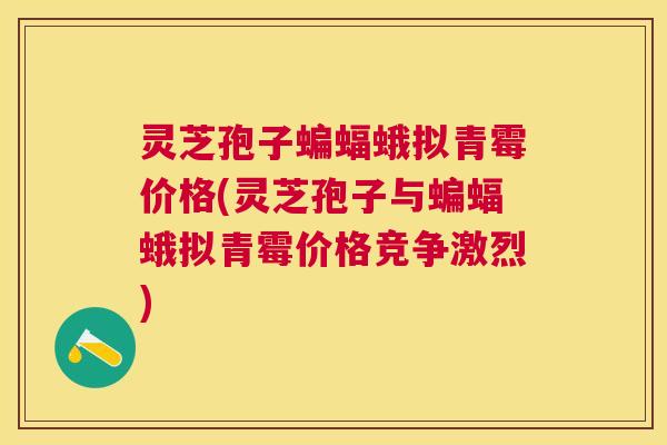 灵芝孢子蝙蝠蛾拟青霉价格(灵芝孢子与蝙蝠蛾拟青霉价格竞争激烈) 灵芝孢子蝙蝠蛾拟青霉价格(灵芝孢子与蝙蝠蛾拟青霉价格竞争激烈)