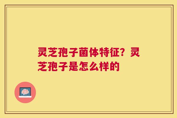 灵芝孢子菌体特征?灵芝孢子是怎么样的 灵芝孢子菌体特征?灵芝孢子是怎么样的