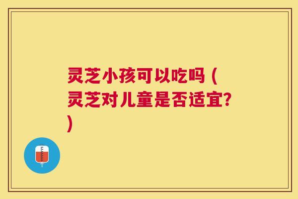 灵芝小孩可以吃吗 (灵芝对儿童是否适宜?) 灵芝小孩可以吃吗 (灵芝对儿童是否适宜?)
